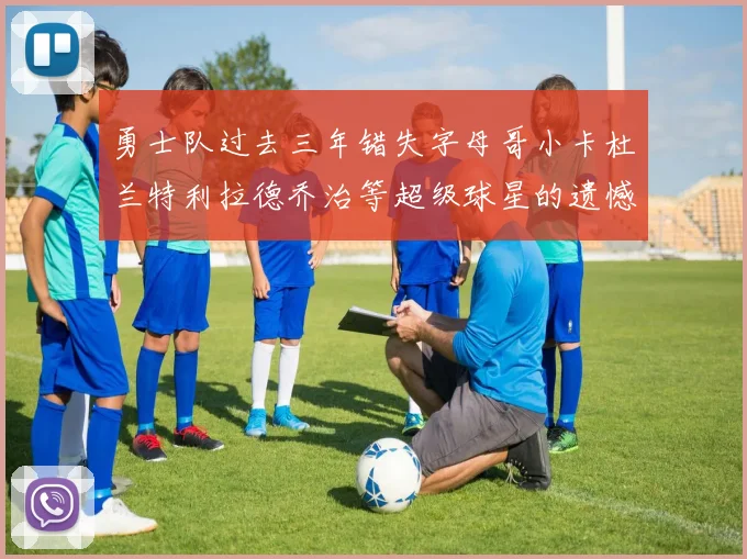 勇士队过去三年错失字母哥小卡杜兰特利拉德乔治等超级球星的遗憾回顾