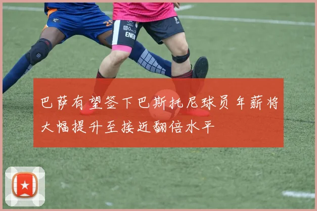 巴萨有望签下巴斯托尼球员年薪将大幅提升至接近翻倍水平