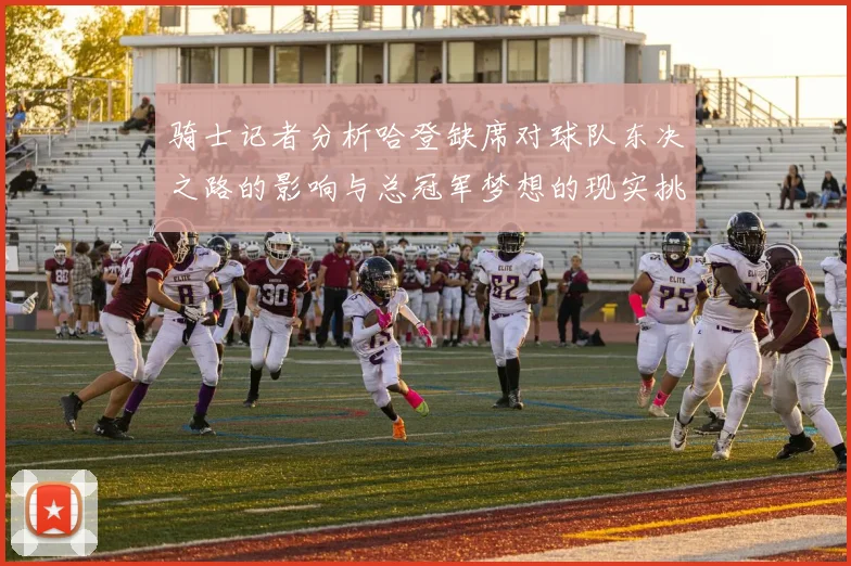 骑士记者分析哈登缺席对球队东决之路的影响与总冠军梦想的现实挑战