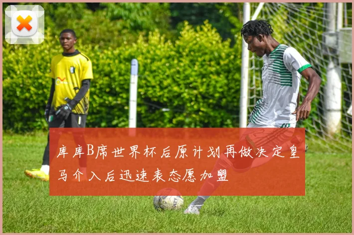 库库B席世界杯后原计划再做决定皇马介入后迅速表态愿加盟