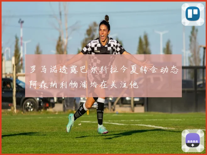 罗马诺透露巴尔科拉今夏转会动态阿森纳利物浦均在关注他