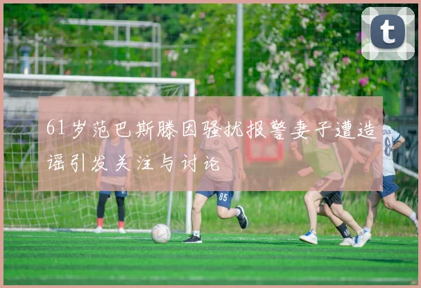 61岁范巴斯滕因骚扰报警妻子遭造谣引发关注与讨论