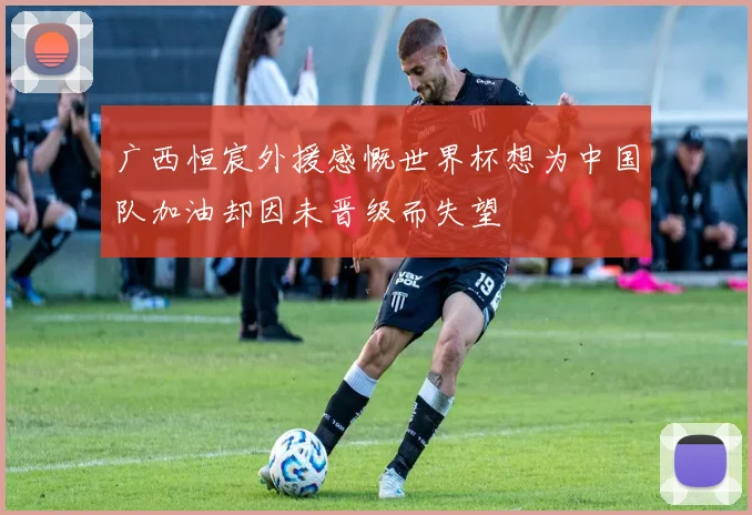 广西恒宸外援感慨世界杯想为中国队加油却因未晋级而失望
