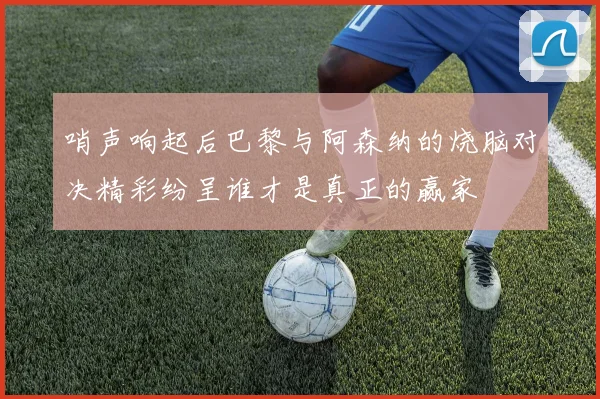 哨声响起后巴黎与阿森纳的烧脑对决精彩纷呈谁才是真正的赢家