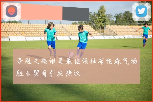 争冠之路谁是最佳领袖布伦森气场胜东契奇引发热议