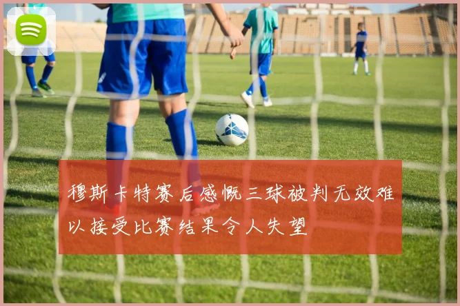穆斯卡特赛后感慨三球被判无效难以接受比赛结果令人失望