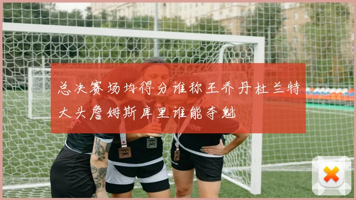 总决赛场均得分谁称王乔丹杜兰特大头詹姆斯库里谁能夺魁