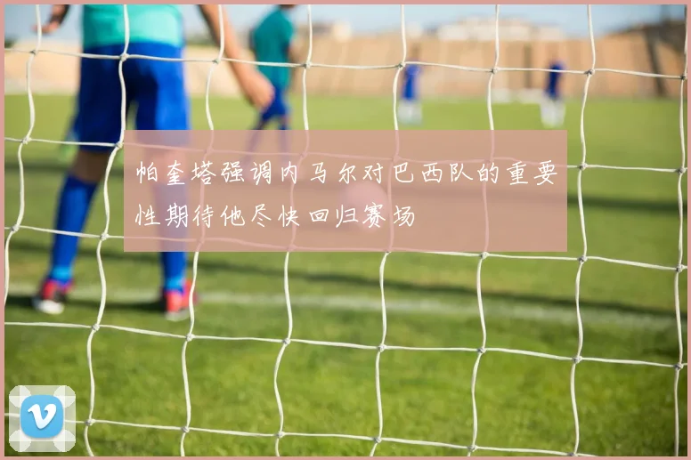 帕奎塔强调内马尔对巴西队的重要性期待他尽快回归赛场