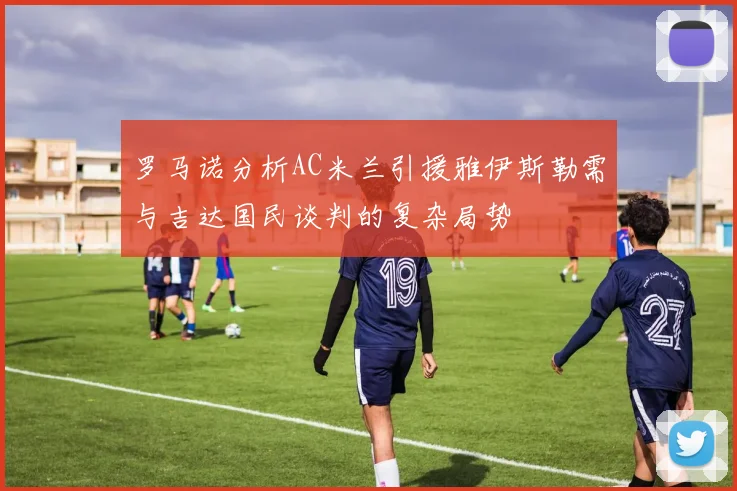 罗马诺分析AC米兰引援雅伊斯勒需与吉达国民谈判的复杂局势