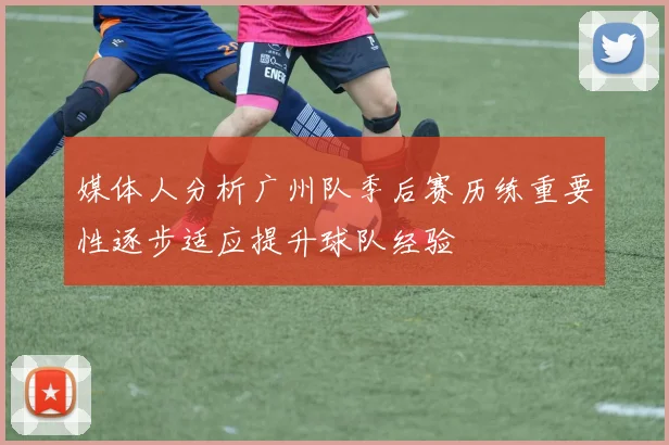 媒体人分析广州队季后赛历练重要性逐步适应提升球队经验