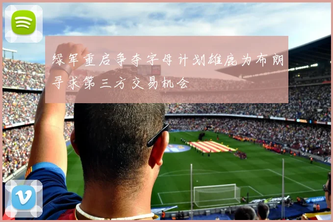 绿军重启争夺字母计划雄鹿为布朗寻求第三方交易机会