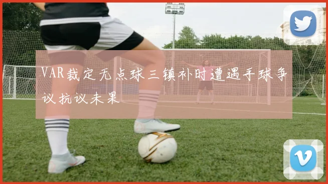VAR裁定无点球三镇补时遭遇手球争议抗议未果