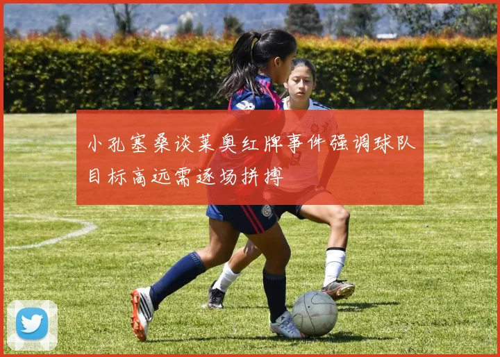 小孔塞桑谈莱奥红牌事件强调球队目标高远需逐场拼搏