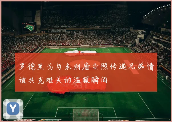 罗德里戈与米利唐合照传递兄弟情谊共克难关的温暖瞬间