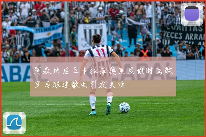 阿森纳后卫卡拉菲奥里度假时高歌罗马球迷歌曲引发关注