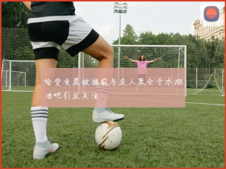 哈登凌晨被捕前与友人聚会于水烟酒吧引发关注