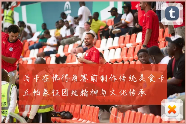 马卡在佛得角赛前制作传统美食卡丘帕象征团结精神与文化传承