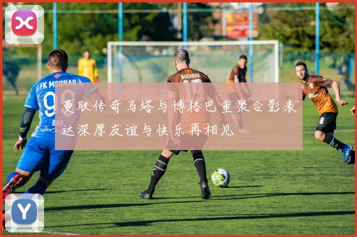 曼联传奇马塔与博格巴重聚合影表达深厚友谊与快乐再相见