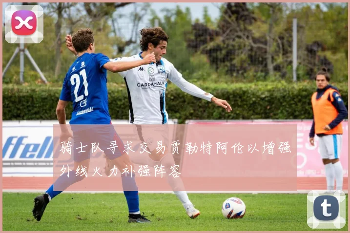 骑士队寻求交易贾勒特阿伦以增强外线火力补强阵容