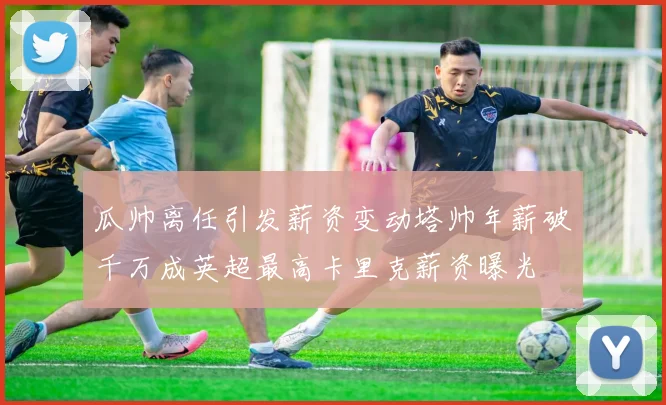 瓜帅离任引发薪资变动塔帅年薪破千万成英超最高卡里克薪资曝光