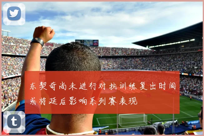 东契奇尚未进行对抗训练复出时间或将延后影响系列赛表现