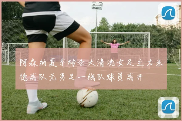 阿森纳夏季转会大清洗女足主力米德离队无男足一线队球员离开