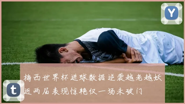 梅西世界杯进球数据逆袭越老越妖近两届表现惊艳仅一场未破门