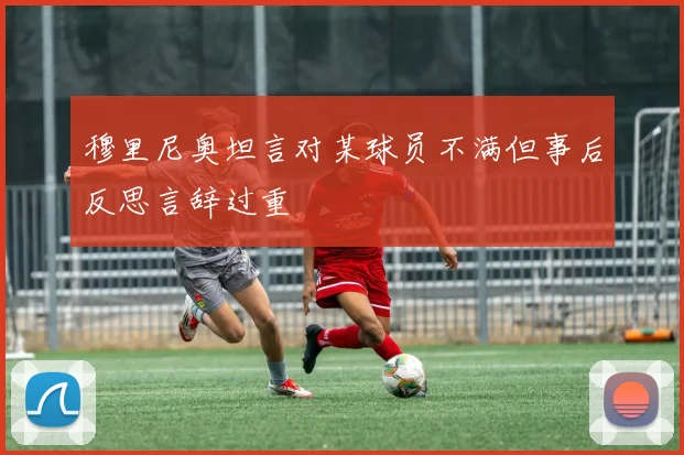 穆里尼奥坦言对某球员不满但事后反思言辞过重